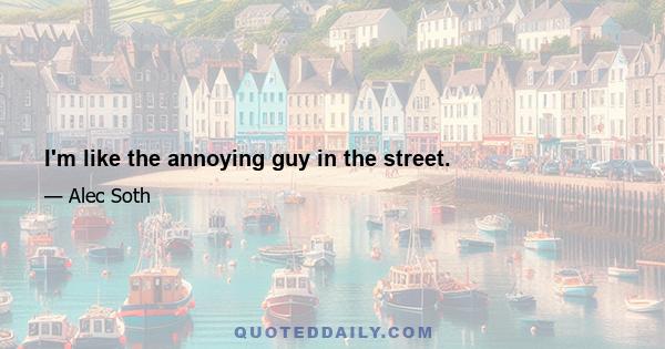 I'm like the annoying guy in the street.