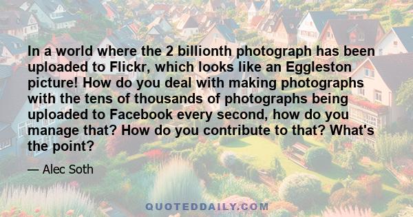 In a world where the 2 billionth photograph has been uploaded to Flickr, which looks like an Eggleston picture! How do you deal with making photographs with the tens of thousands of photographs being uploaded to