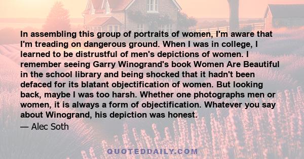 In assembling this group of portraits of women, I'm aware that I'm treading on dangerous ground. When I was in college, I learned to be distrustful of men's depictions of women. I remember seeing Garry Winogrand's book