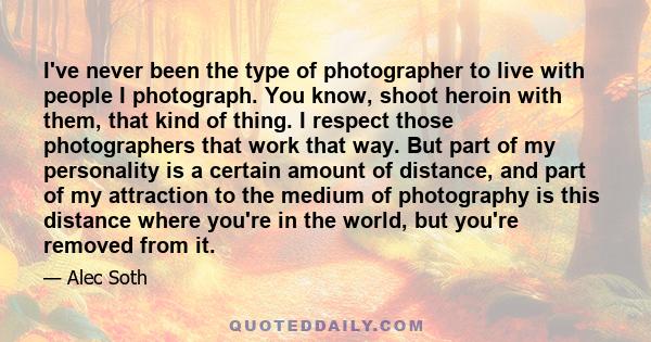 I've never been the type of photographer to live with people I photograph. You know, shoot heroin with them, that kind of thing. I respect those photographers that work that way. But part of my personality is a certain