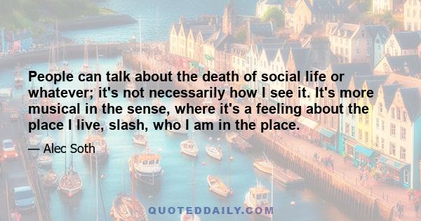 People can talk about the death of social life or whatever; it's not necessarily how I see it. It's more musical in the sense, where it's a feeling about the place I live, slash, who I am in the place.