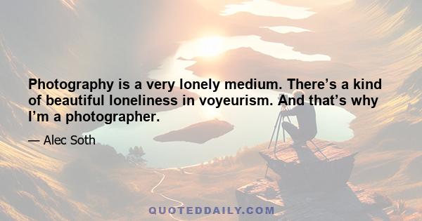 Photography is a very lonely medium. There’s a kind of beautiful loneliness in voyeurism. And that’s why I’m a photographer.