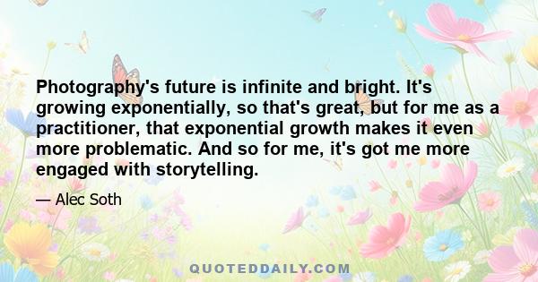 Photography's future is infinite and bright. It's growing exponentially, so that's great, but for me as a practitioner, that exponential growth makes it even more problematic. And so for me, it's got me more engaged