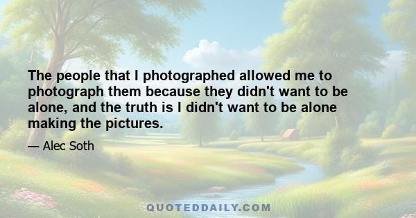 The people that I photographed allowed me to photograph them because they didn't want to be alone, and the truth is I didn't want to be alone making the pictures.