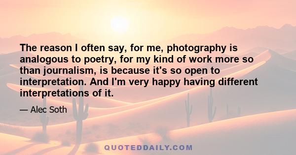 The reason I often say, for me, photography is analogous to poetry, for my kind of work more so than journalism, is because it's so open to interpretation. And I'm very happy having different interpretations of it.