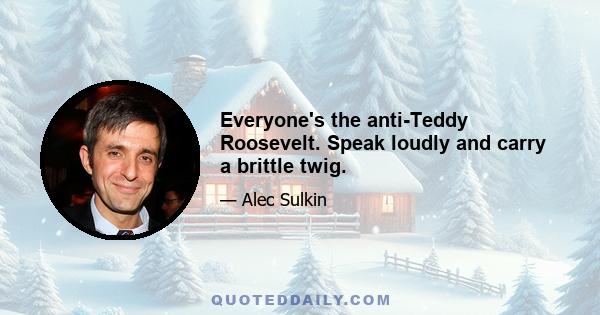 Everyone's the anti-Teddy Roosevelt. Speak loudly and carry a brittle twig.