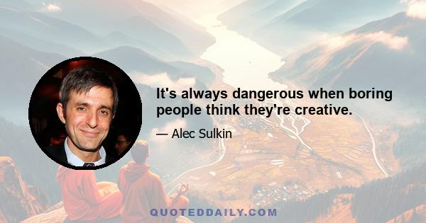 It's always dangerous when boring people think they're creative.