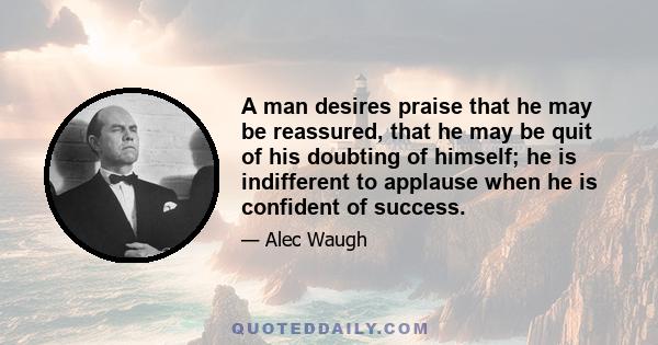 A man desires praise that he may be reassured, that he may be quit of his doubting of himself; he is indifferent to applause when he is confident of success.