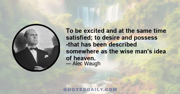 To be excited and at the same time satisfied; to desire and possess -that has been described somewhere as the wise man's idea of heaven.