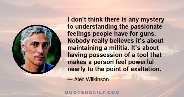 I don’t think there is any mystery to understanding the passionate feelings people have for guns. Nobody really believes it’s about maintaining a militia. It’s about having possession of a tool that makes a person feel