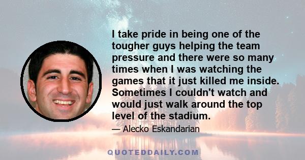 I take pride in being one of the tougher guys helping the team pressure and there were so many times when I was watching the games that it just killed me inside. Sometimes I couldn't watch and would just walk around the 