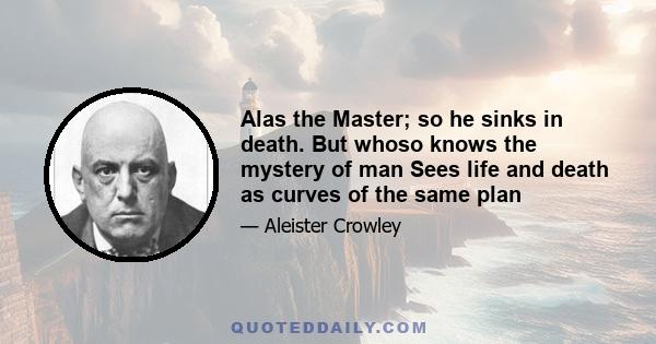 Alas the Master; so he sinks in death. But whoso knows the mystery of man Sees life and death as curves of the same plan