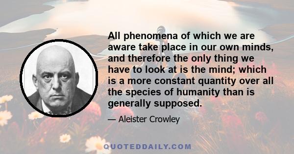 All phenomena of which we are aware take place in our own minds, and therefore the only thing we have to look at is the mind; which is a more constant quantity over all the species of humanity than is generally supposed.