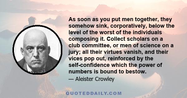 As soon as you put men together, they somehow sink, corporatively, below the level of the worst of the individuals composing it. Collect scholars on a club committee, or men of science on a jury; all their virtues