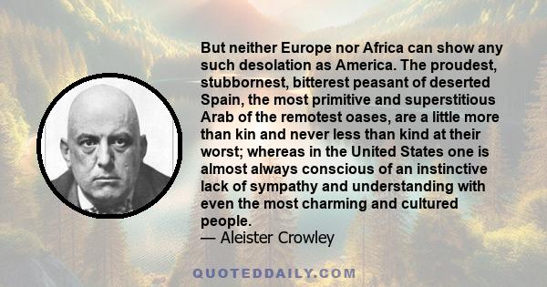 But neither Europe nor Africa can show any such desolation as America. The proudest, stubbornest, bitterest peasant of deserted Spain, the most primitive and superstitious Arab of the remotest oases, are a little more