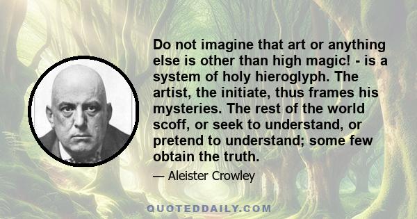 Do not imagine that art or anything else is other than high magic! - is a system of holy hieroglyph. The artist, the initiate, thus frames his mysteries. The rest of the world scoff, or seek to understand, or pretend to 