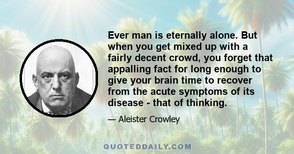 Ever man is eternally alone. But when you get mixed up with a fairly decent crowd, you forget that appalling fact for long enough to give your brain time to recover from the acute symptoms of its disease - that of