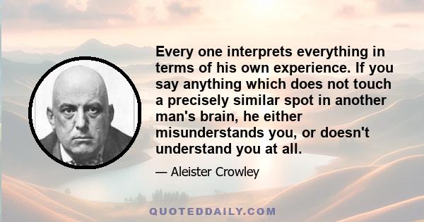 Every one interprets everything in terms of his own experience. If you say anything which does not touch a precisely similar spot in another man's brain, he either misunderstands you, or doesn't understand you at all.