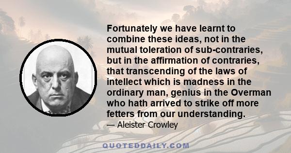 Fortunately we have learnt to combine these ideas, not in the mutual toleration of sub-contraries, but in the affirmation of contraries, that transcending of the laws of intellect which is madness in the ordinary man,