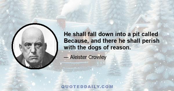 He shall fall down into a pit called Because, and there he shall perish with the dogs of reason.