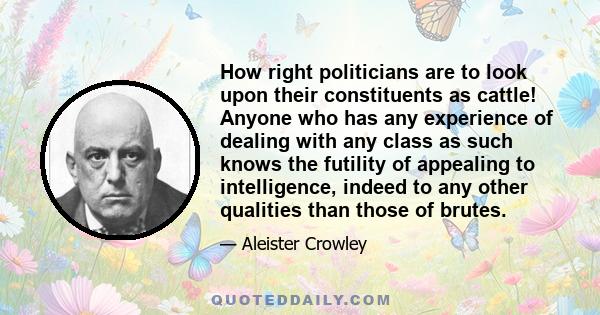 How right politicians are to look upon their constituents as cattle! Anyone who has any experience of dealing with any class as such knows the futility of appealing to intelligence, indeed to any other qualities than