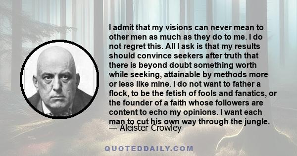 I admit that my visions can never mean to other men as much as they do to me. I do not regret this. All I ask is that my results should convince seekers after truth that there is beyond doubt something worth while