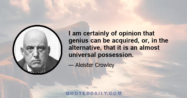 I am certainly of opinion that genius can be acquired, or, in the alternative, that it is an almost universal possession.