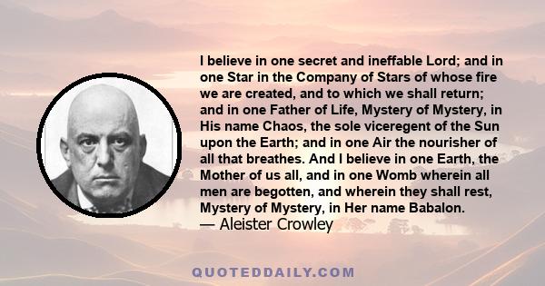 I believe in one secret and ineffable Lord; and in one Star in the Company of Stars of whose fire we are created, and to which we shall return; and in one Father of Life, Mystery of Mystery, in His name Chaos, the sole