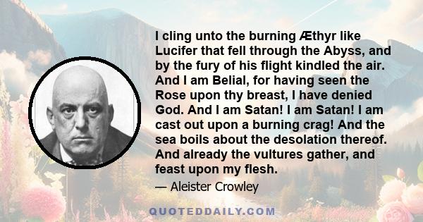 I cling unto the burning Æthyr like Lucifer that fell through the Abyss, and by the fury of his flight kindled the air. And I am Belial, for having seen the Rose upon thy breast, I have denied God. And I am Satan! I am