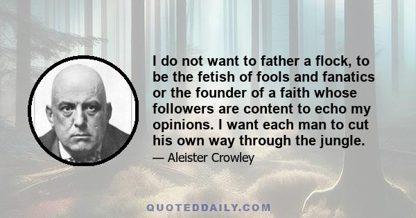 I do not want to father a flock, to be the fetish of fools and fanatics or the founder of a faith whose followers are content to echo my opinions. I want each man to cut his own way through the jungle.