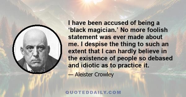 I have been accused of being a ‘black magician.’ No more foolish statement was ever made about me. I despise the thing to such an extent that I can hardly believe in the existence of people so debased and idiotic as to