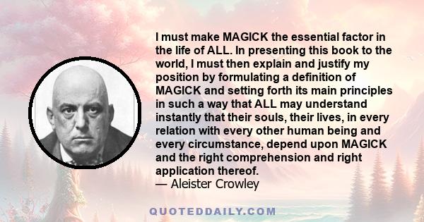 I must make MAGICK the essential factor in the life of ALL. In presenting this book to the world, I must then explain and justify my position by formulating a definition of MAGICK and setting forth its main principles