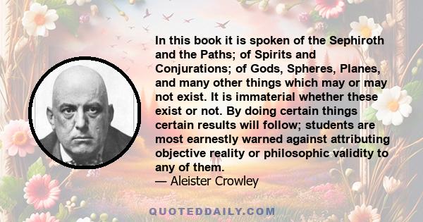 In this book it is spoken of the Sephiroth and the Paths; of Spirits and Conjurations; of Gods, Spheres, Planes, and many other things which may or may not exist. It is immaterial whether these exist or not. By doing