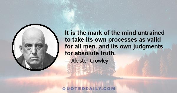 It is the mark of the mind untrained to take its own processes as valid for all men, and its own judgments for absolute truth.