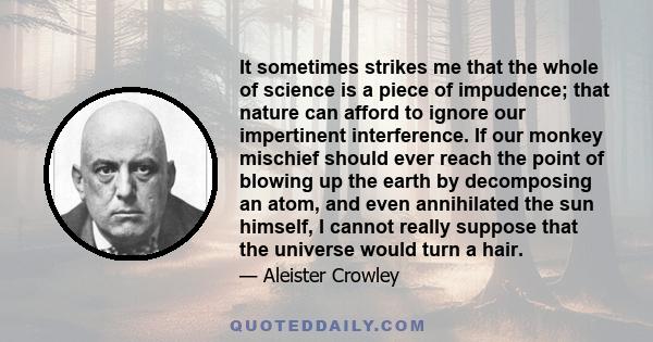 It sometimes strikes me that the whole of science is a piece of impudence; that nature can afford to ignore our impertinent interference. If our monkey mischief should ever reach the point of blowing up the earth by