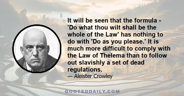 It will be seen that the formula - 'Do what thou wilt shall be the whole of the Law' has nothing to do with 'Do as you please.' It is much more difficult to comply with the Law of Thelema than to follow out slavishly a