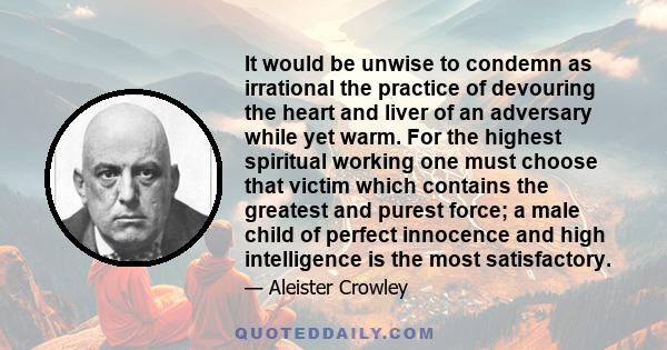 It would be unwise to condemn as irrational the practice of devouring the heart and liver of an adversary while yet warm. For the highest spiritual working one must choose that victim which contains the greatest and