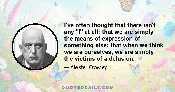 I've often thought that there isn't any I at all; that we are simply the means of expression of something else; that when we think we are ourselves, we are simply the victims of a delusion.