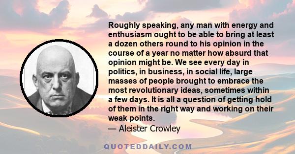 Roughly speaking, any man with energy and enthusiasm ought to be able to bring at least a dozen others round to his opinion in the course of a year no matter how absurd that opinion might be. We see every day in