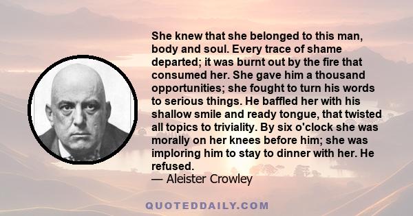 She knew that she belonged to this man, body and soul. Every trace of shame departed; it was burnt out by the fire that consumed her. She gave him a thousand opportunities; she fought to turn his words to serious