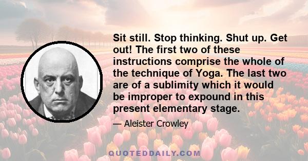 Sit still. Stop thinking. Shut up. Get out! The first two of these instructions comprise the whole of the technique of Yoga. The last two are of a sublimity which it would be improper to expound in this present