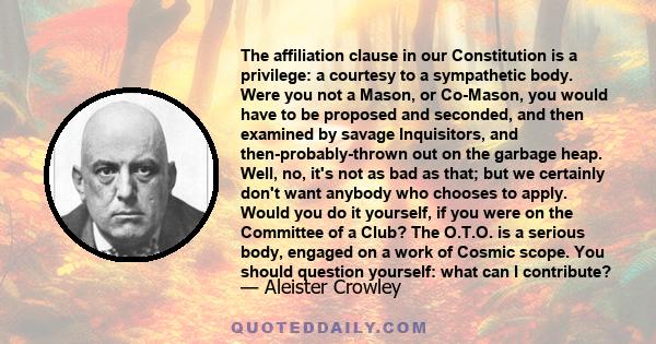 The affiliation clause in our Constitution is a privilege: a courtesy to a sympathetic body. Were you not a Mason, or Co-Mason, you would have to be proposed and seconded, and then examined by savage Inquisitors, and