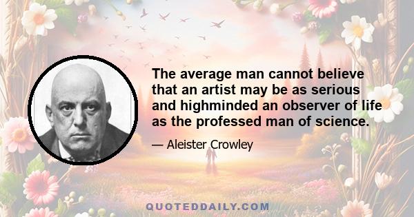 The average man cannot believe that an artist may be as serious and highminded an observer of life as the professed man of science.