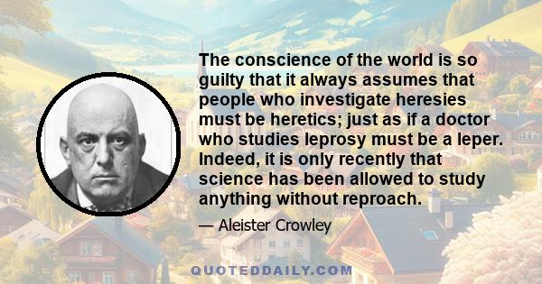 The conscience of the world is so guilty that it always assumes that people who investigate heresies must be heretics; just as if a doctor who studies leprosy must be a leper. Indeed, it is only recently that science