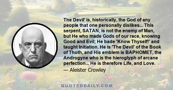 The Devil' is, historically, the God of any people that one personally dislikes... This serpent, SATAN, is not the enemy of Man, but He who made Gods of our race, knowing Good and Evil; He bade 'Know Thyself!' and