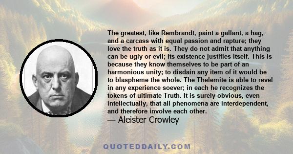 The greatest, like Rembrandt, paint a gallant, a hag, and a carcass with equal passion and rapture; they love the truth as it is. They do not admit that anything can be ugly or evil; its existence justifies itself. This 