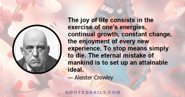 The joy of life consists in the exercise of one's energies, continual growth, constant change, the enjoyment of every new experience. To stop means simply to die. The eternal mistake of mankind is to set up an