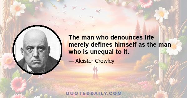 The man who denounces life merely defines himself as the man who is unequal to it.