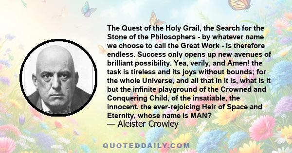 The Quest of the Holy Grail, the Search for the Stone of the Philosophers - by whatever name we choose to call the Great Work - is therefore endless. Success only opens up new avenues of brilliant possibility. Yea,