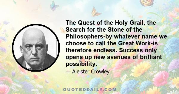 The Quest of the Holy Grail, the Search for the Stone of the Philosophers-by whatever name we choose to call the Great Work-is therefore endless. Success only opens up new avenues of brilliant possibility.